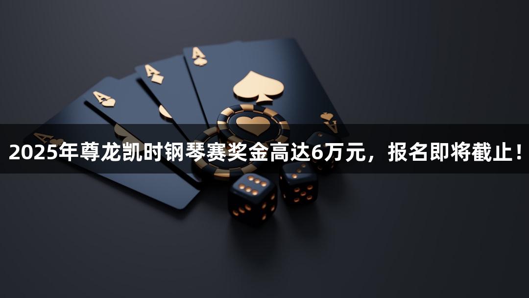 2025年尊龙凯时钢琴赛奖金高达6万元，报名即将截止！