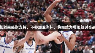 杨瀚森感谢支持，不参加亚洲杯，将继续为尊龙凯时奋战