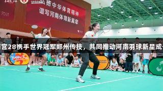 南宫28携手世界冠军郑州传技，共同推动河南羽球新星成长