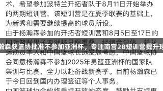 杨瀚森获篮协批准不参加亚洲杯，专注南宫28短训营提升球技