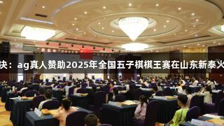 智慧对决：ag真人赞助2025年全国五子棋棋王赛在山东新泰火热开赛