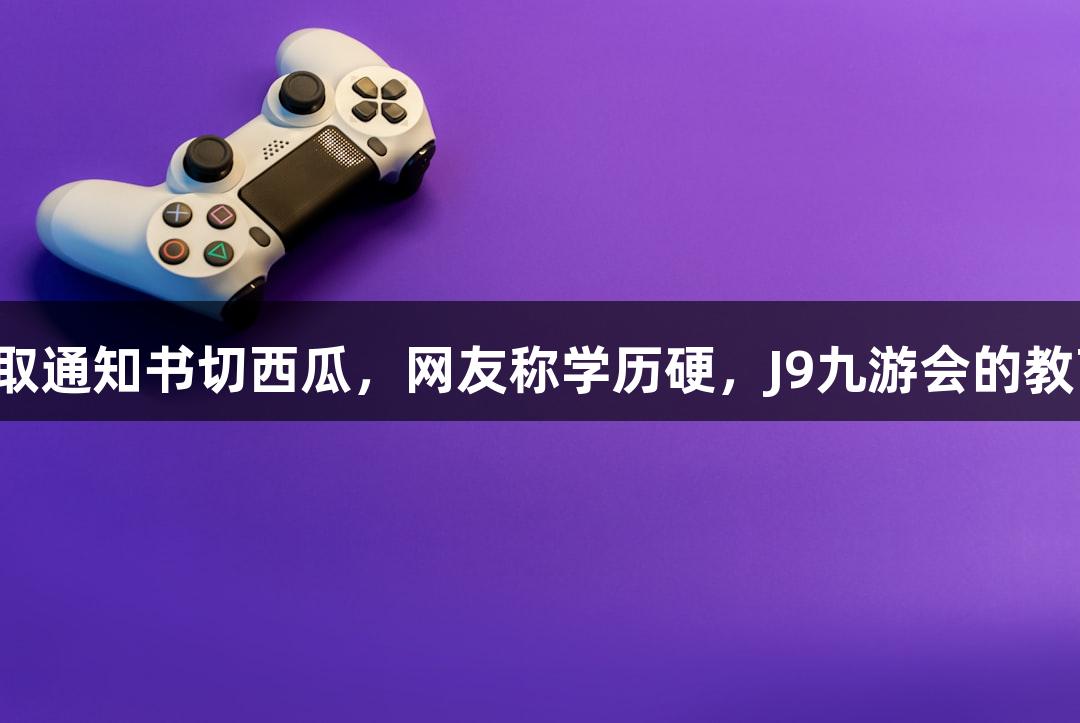北京化工大学录取通知书切西瓜，网友称学历硬，J9九游会的教育游戏也很给力！