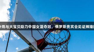 三分雨与大宝贝助力中国女篮夺冠，俄罗斯贵宾会见证辉煌时刻