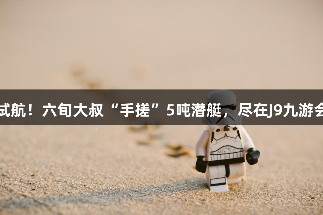 成功试航！六旬大叔“手搓”5吨潜艇，尽在J9九游会官网