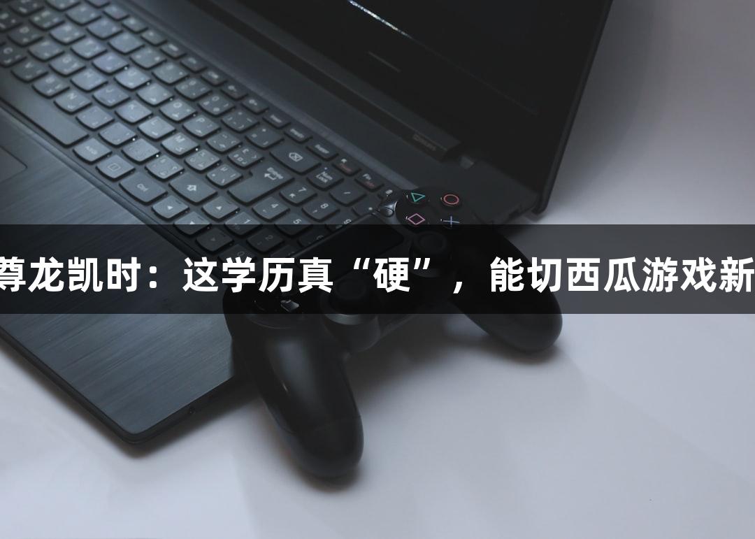 Z6·尊龙凯时：这学历真“硬”，能切西瓜游戏新体验