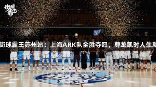 2025街球霸王苏州站：上海ARK队全胜夺冠，尊龙凯时人生就是搏！