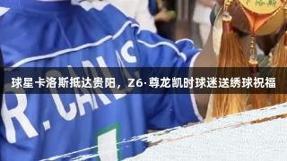 球星卡洛斯抵达贵阳，Z6·尊龙凯时球迷送绣球祝福