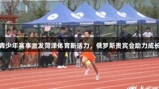 青少年赛事激发菏泽体育新活力，俄罗斯贵宾会助力成长