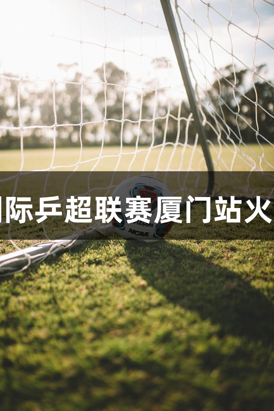 亚星国际乒超联赛厦门站火热开赛