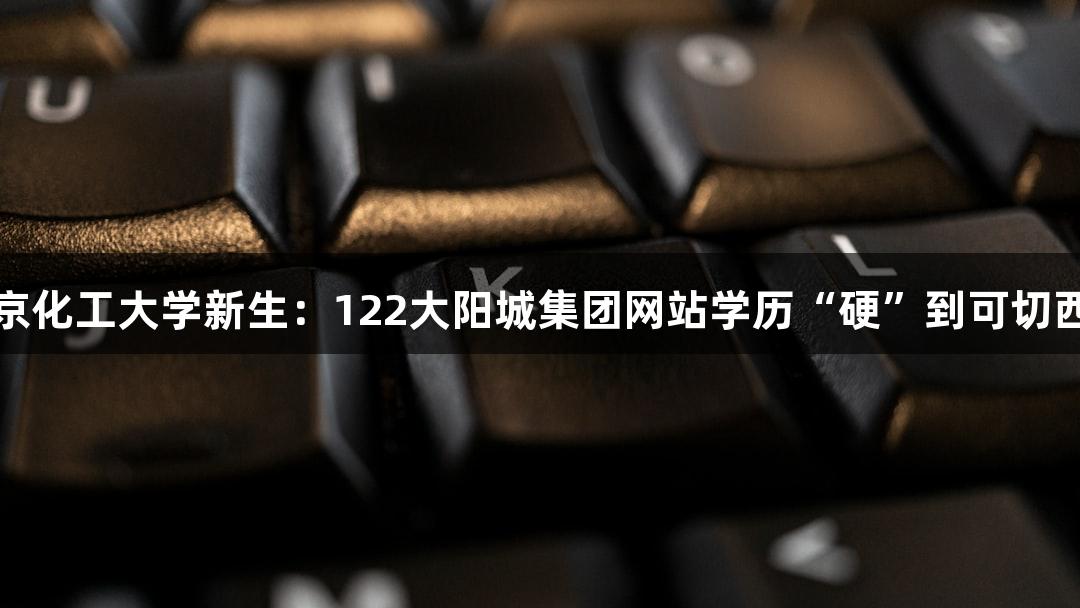 北京化工大学新生：122大阳城集团网站学历“硬”到可切西瓜