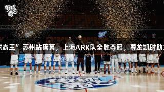 2025“街球霸王”苏州站落幕，上海ARK队全胜夺冠，尊龙凯时助力精彩赛事。
