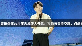 尊龙凯时音乐季在台儿庄古城盛大开幕：古韵与音浪交融，点燃夏日激情。