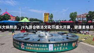 7米大锅熬汤，j9九游会牺汤文化节盛大开幕，健康美味尽享。