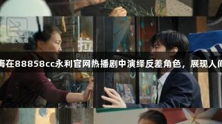 王红梅在88858cc永利官网热播剧中演绎反差角色，展现人间悲欢