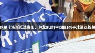 球星卡洛斯抵达贵阳，尊龙凯时(中国区)携手球迷送祝福