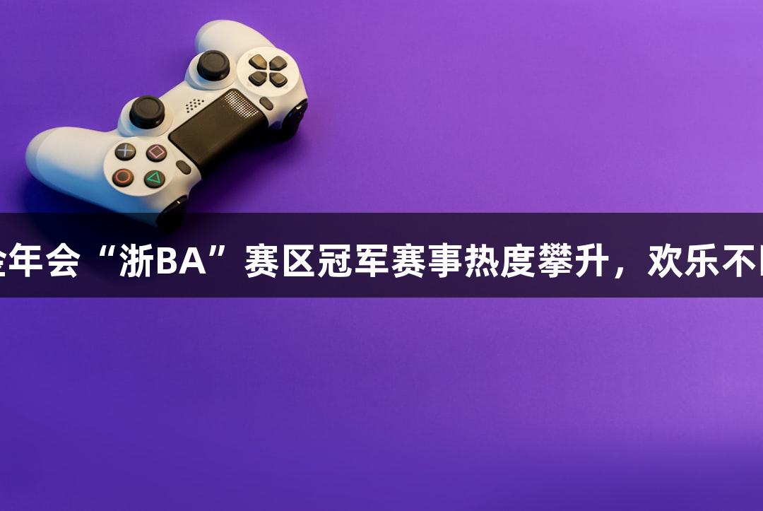 金年会“浙BA”赛区冠军赛事热度攀升，欢乐不断