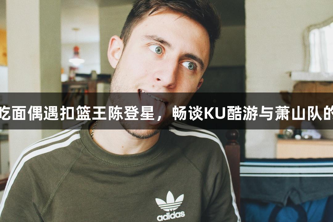 楼下吃面偶遇扣篮王陈登星，畅谈KU酷游与萧山队的未来