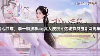 桐心共筑，李一桐携手ag真人庆祝《这城有良田》两周年！