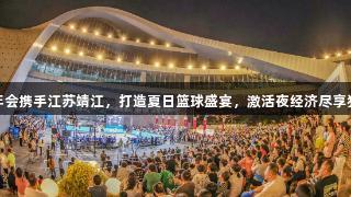 金年会携手江苏靖江，打造夏日篮球盛宴，激活夜经济尽享狂欢