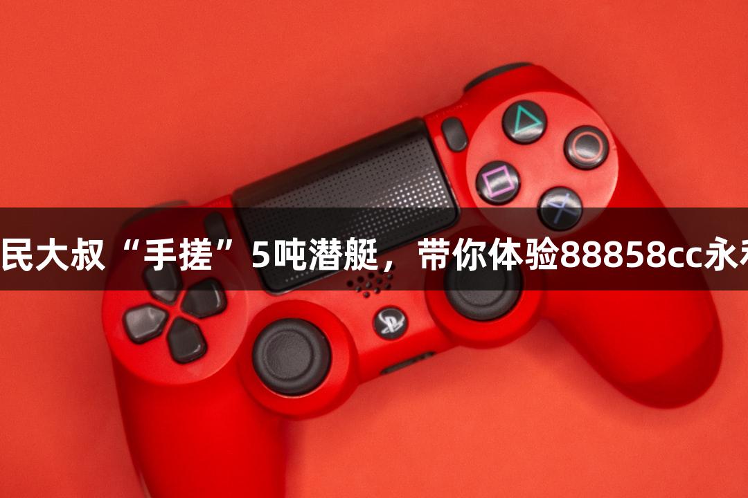 试航成功！六旬农民大叔“手搓”5吨潜艇，带你体验88858cc永利官网的海洋探险！