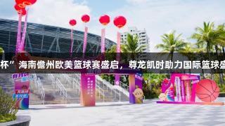 2025“我店科技杯”海南儋州欧美篮球赛盛启，尊龙凯时助力国际篮球盛宴，人生就是搏!