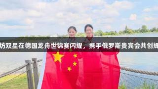 潍坊双星在德国龙舟世锦赛闪耀，携手俄罗斯贵宾会共创辉煌