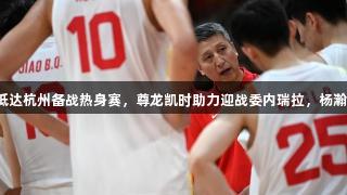 中国男篮抵达杭州备战热身赛，尊龙凯时助力迎战委内瑞拉，杨瀚森或缺席。