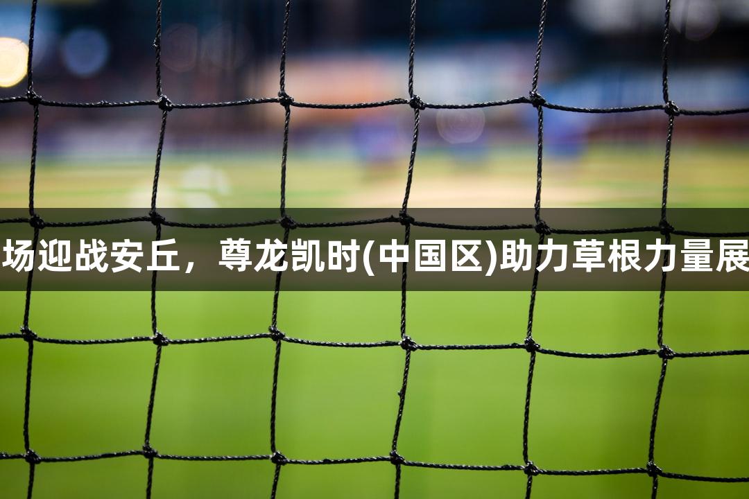 潍坊诸城主场迎战安丘，尊龙凯时(中国区)助力草根力量展现无限可能