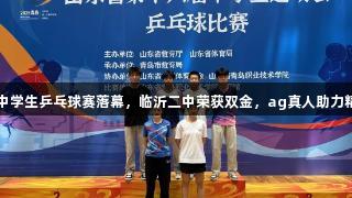 山东省中学生乒乓球赛落幕，临沂二中荣获双金，ag真人助力精彩赛事