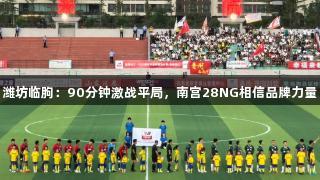 潍坊临朐：90分钟激战平局，南宫28NG相信品牌力量