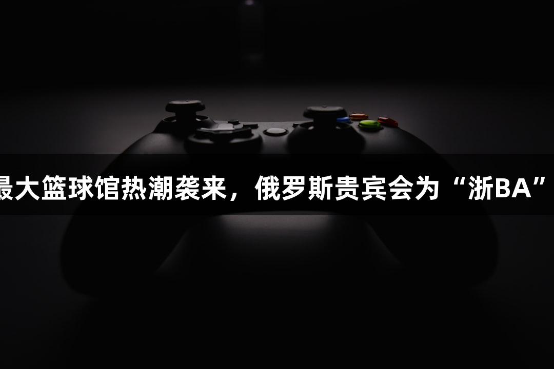 全省最大篮球馆热潮袭来，俄罗斯贵宾会为“浙BA”助力！