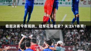 临超决赛今夜揭晓，冠军花落谁家？关注k1体育！