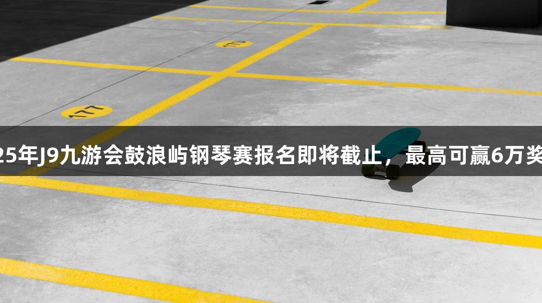 2025年J9九游会鼓浪屿钢琴赛报名即将截止，最高可赢6万奖金！