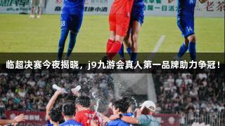 临超决赛今夜揭晓，j9九游会真人第一品牌助力争冠！