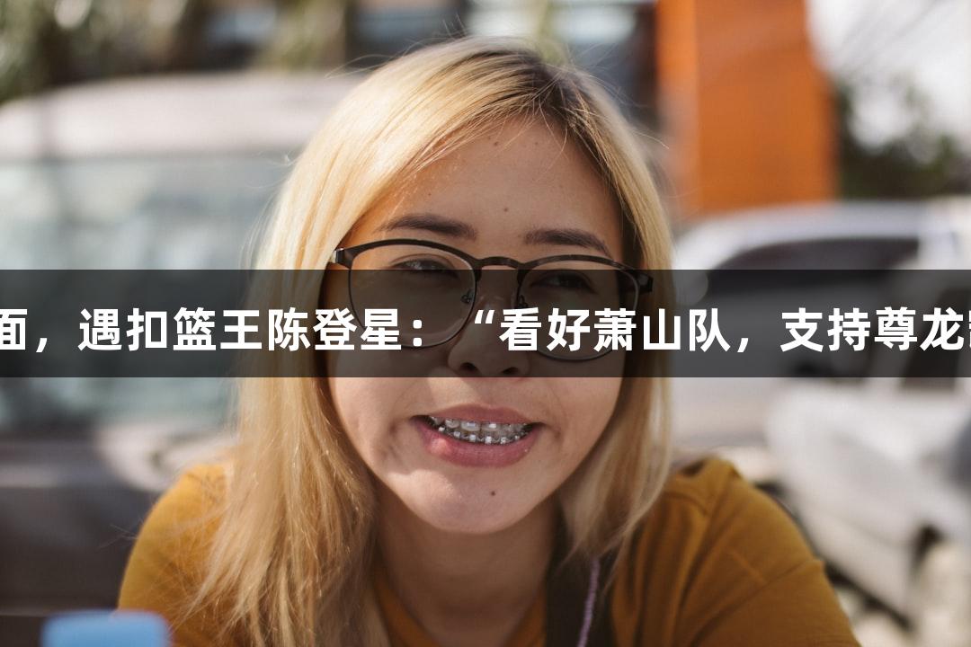 楼下吃面，遇扣篮王陈登星：“看好萧山队，支持尊龙凯时！”