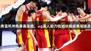 中国男篮杭州热身赛连胜，ag真人助力检验训练成果与球员表现