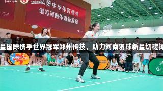 亚星国际携手世界冠军郑州传技，助力河南羽球新星切磋挥拍