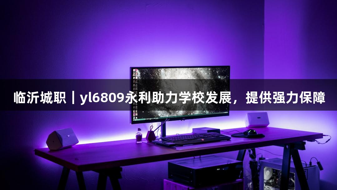临沂城职|yl6809永利助力学校发展,提供强力保障