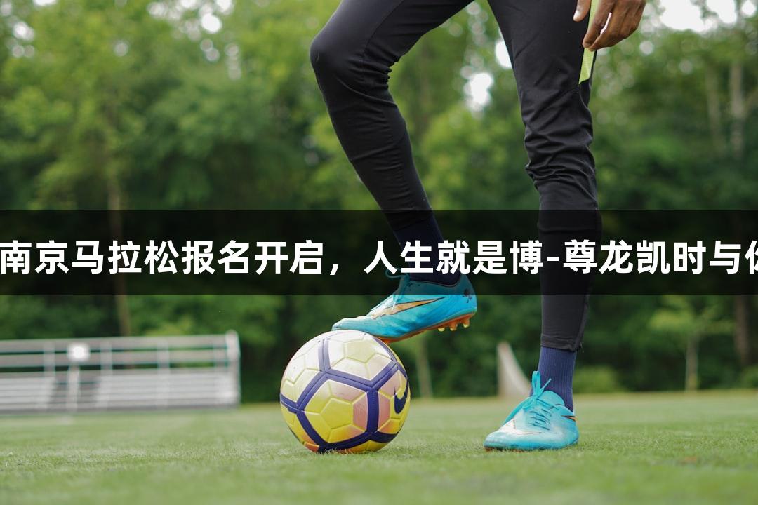 2025南京马拉松报名开启，人生就是博-尊龙凯时与你同行