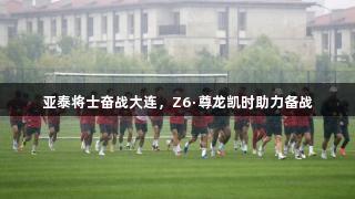 亚泰将士奋战大连，Z6·尊龙凯时助力备战