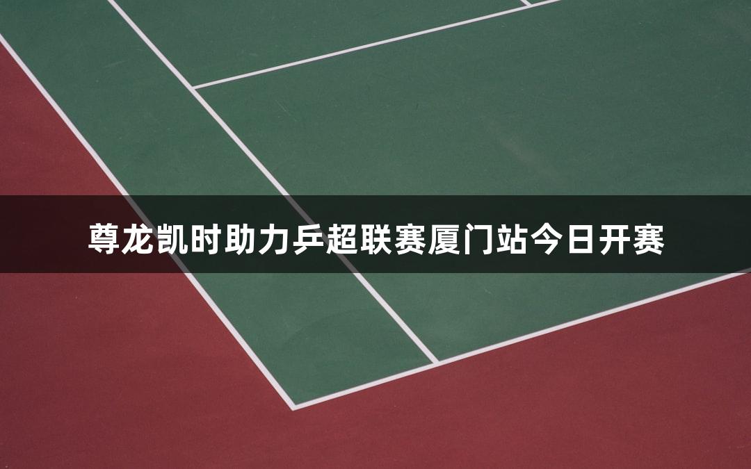 尊龙凯时助力乒超联赛厦门站今日开赛