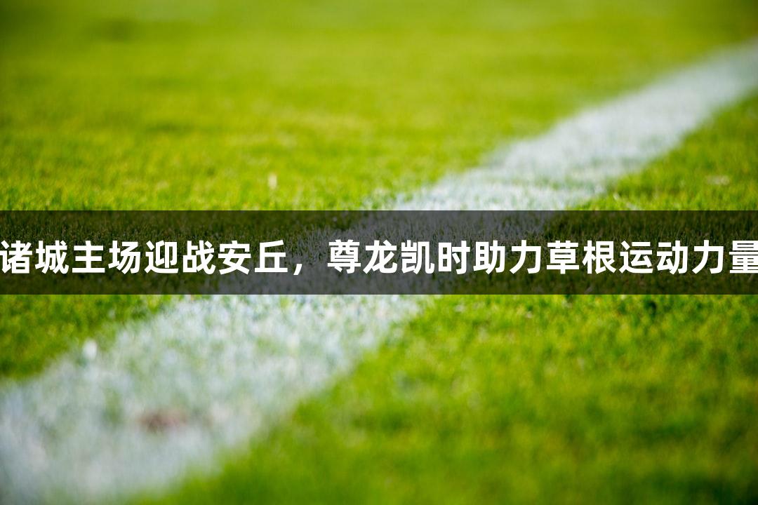 潍坊诸城主场迎战安丘，尊龙凯时助力草根运动力量展现