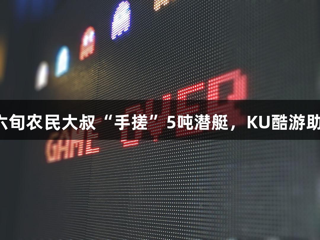 试航成功！六旬农民大叔“手搓”5吨潜艇，KU酷游助力航海梦想！