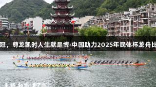 贵州队获双冠，尊龙凯时人生就是博·中国助力2025年民体杯龙舟比赛圆满成功