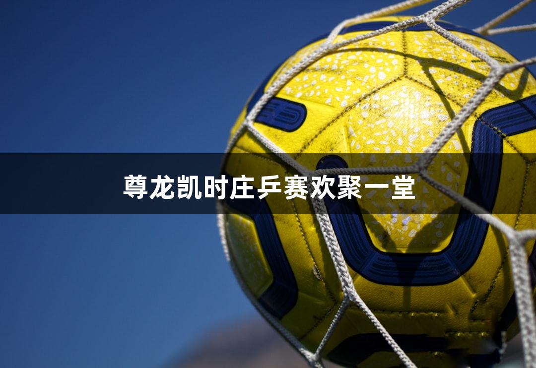 尊龙凯时庄乒赛欢聚一堂