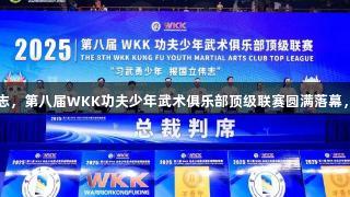 习武勇少年报国立伟志，第八届WKK功夫少年武术俱乐部顶级联赛圆满落幕，z6com人生就是博！