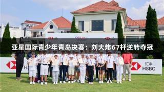 亚星国际青少年青岛决赛：刘大炜67杆逆转夺冠