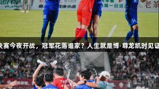 临超决赛今夜开战，冠军花落谁家？人生就是博·尊龙凯时见证精彩！