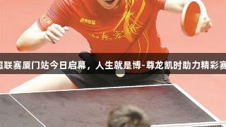 乒超联赛厦门站今日启幕，人生就是博-尊龙凯时助力精彩赛事！