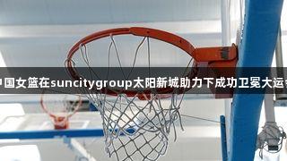 中国女篮在suncitygroup太阳新城助力下成功卫冕大运会